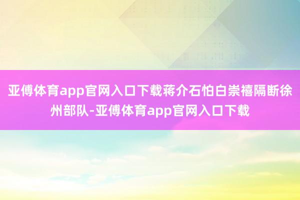 亚傅体育app官网入口下载蒋介石怕白崇禧隔断徐州部队-亚傅体育app官网入口下载