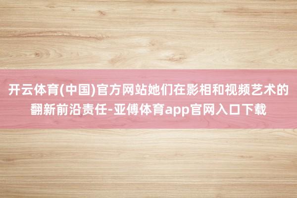 开云体育(中国)官方网站她们在影相和视频艺术的翻新前沿责任-亚傅体育app官网入口下载