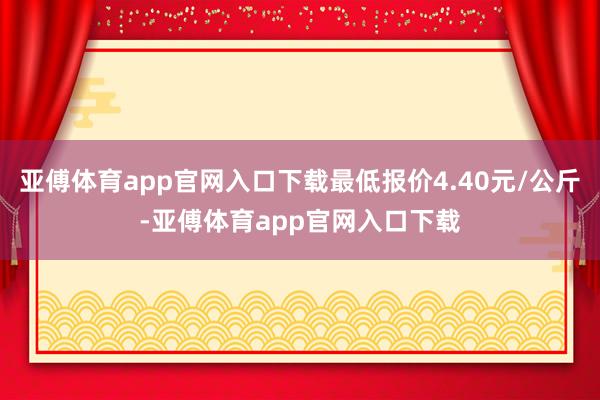 亚傅体育app官网入口下载最低报价4.40元/公斤-亚傅体育app官网入口下载