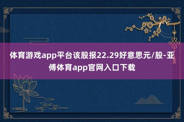 体育游戏app平台该股报22.29好意思元/股-亚傅体育app官网入口下载