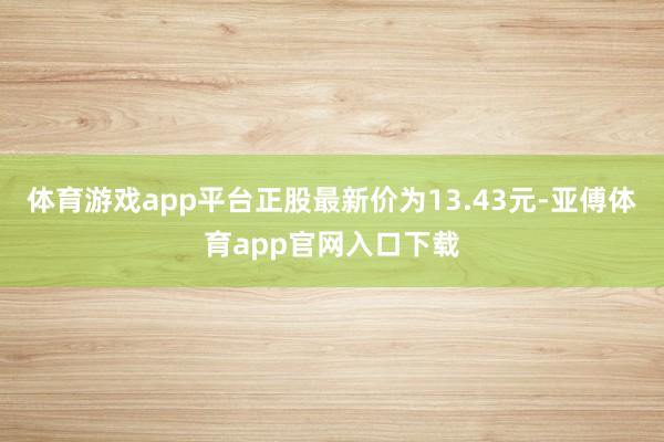 体育游戏app平台正股最新价为13.43元-亚傅体育app官网入口下载