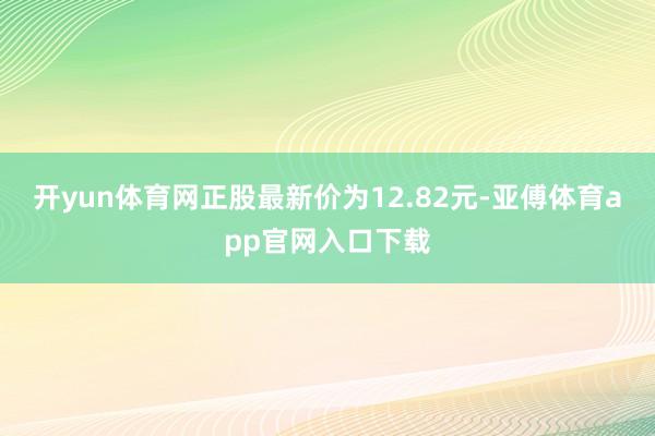 开yun体育网正股最新价为12.82元-亚傅体育app官网入口下载