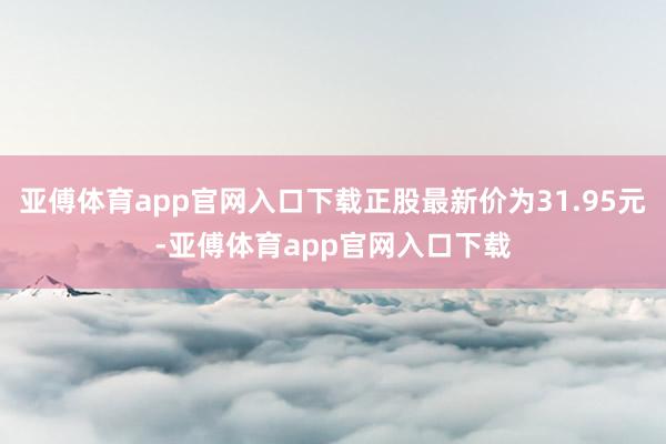 亚傅体育app官网入口下载正股最新价为31.95元-亚傅体育app官网入口下载