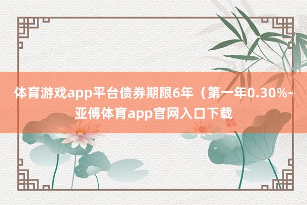 体育游戏app平台债券期限6年（第一年0.30%-亚傅体育app官网入口下载