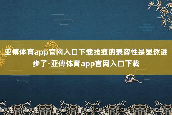 亚傅体育app官网入口下载线缆的兼容性是显然进步了-亚傅体育app官网入口下载