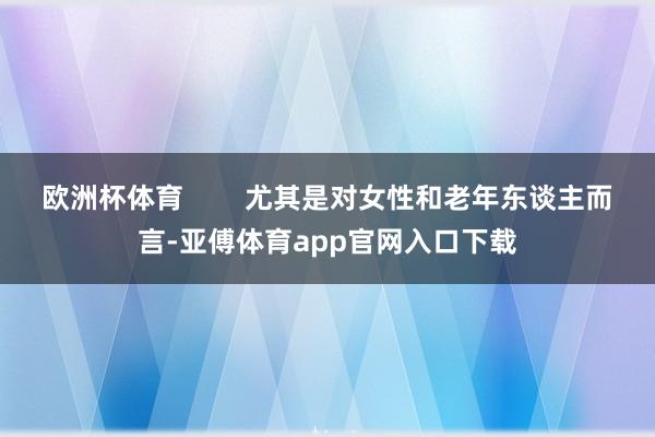 欧洲杯体育        尤其是对女性和老年东谈主而言-亚傅体育app官网入口下载