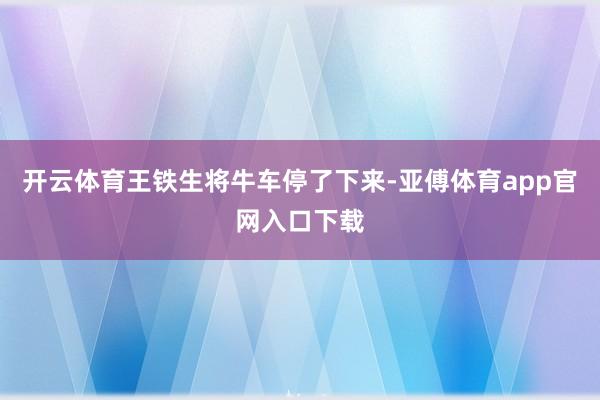 开云体育王铁生将牛车停了下来-亚傅体育app官网入口下载