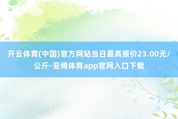 开云体育(中国)官方网站当日最高报价23.00元/公斤-亚傅体育app官网入口下载