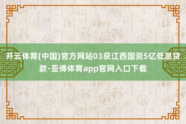 开云体育(中国)官方网站03获江西国资5亿低息贷款-亚傅体育app官网入口下载