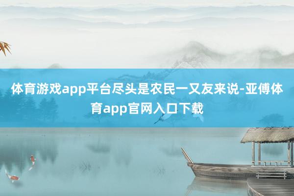 体育游戏app平台尽头是农民一又友来说-亚傅体育app官网入口下载