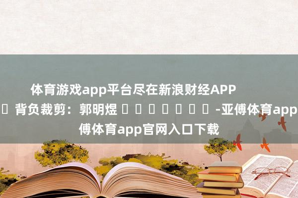 体育游戏app平台尽在新浪财经APP            						背负裁剪：郭明煜 							-亚傅体育app官网入口下载