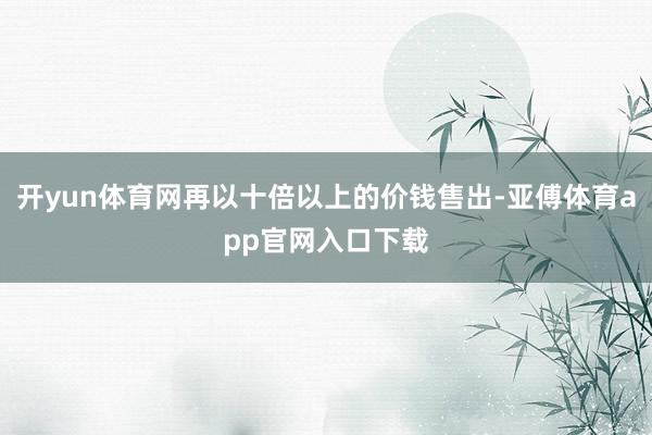 开yun体育网再以十倍以上的价钱售出-亚傅体育app官网入口下载