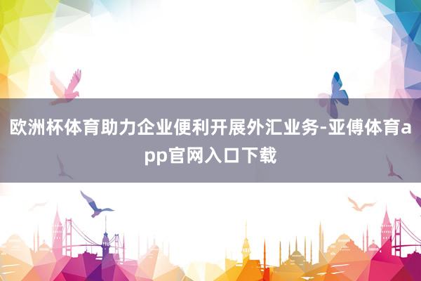 欧洲杯体育助力企业便利开展外汇业务-亚傅体育app官网入口下载