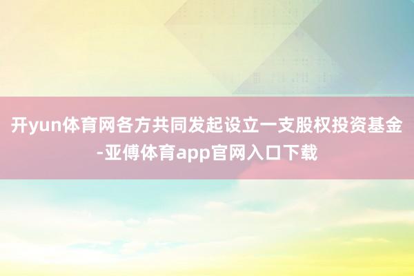 开yun体育网各方共同发起设立一支股权投资基金-亚傅体育app官网入口下载