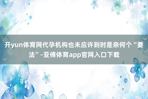 开yun体育网代孕机构也未应许到时是奈何个“要法”-亚傅体育app官网入口下载