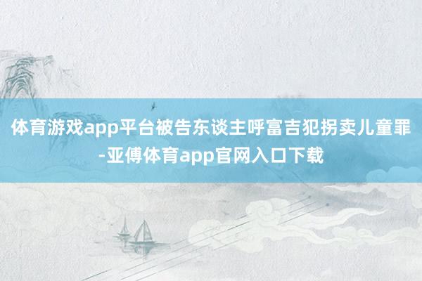 体育游戏app平台被告东谈主呼富吉犯拐卖儿童罪-亚傅体育app官网入口下载