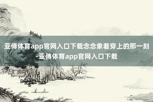 亚傅体育app官网入口下载念念象着穿上的那一刻-亚傅体育app官网入口下载