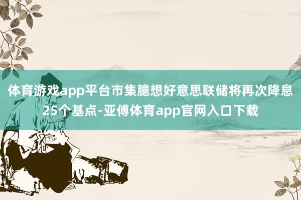 体育游戏app平台市集臆想好意思联储将再次降息25个基点-亚傅体育app官网入口下载