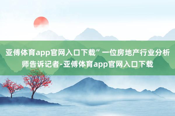 亚傅体育app官网入口下载”一位房地产行业分析师告诉记者-亚傅体育app官网入口下载