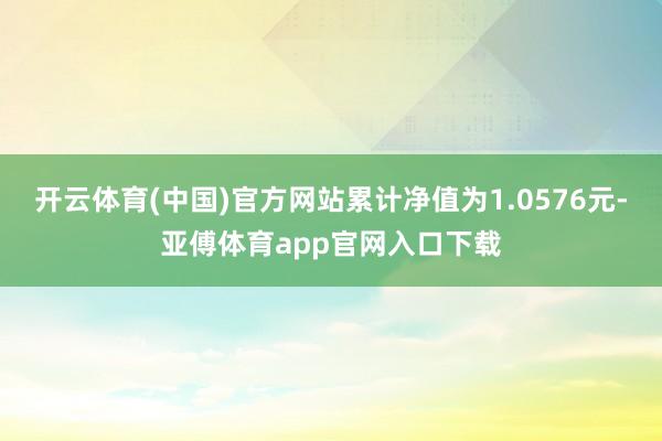 开云体育(中国)官方网站累计净值为1.0576元-亚傅体育app官网入口下载