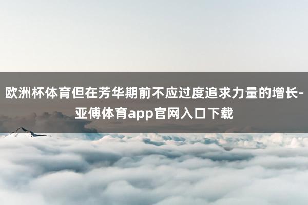 欧洲杯体育但在芳华期前不应过度追求力量的增长-亚傅体育app官网入口下载