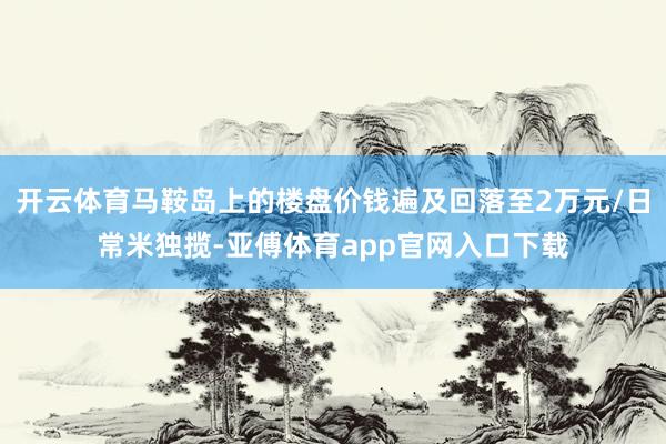 开云体育马鞍岛上的楼盘价钱遍及回落至2万元/日常米独揽-亚傅体育app官网入口下载