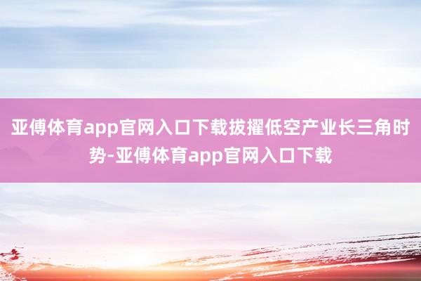 亚傅体育app官网入口下载拔擢低空产业长三角时势-亚傅体育app官网入口下载