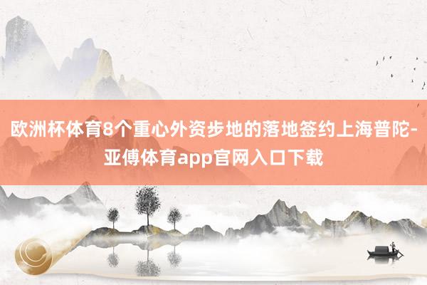 欧洲杯体育8个重心外资步地的落地签约上海普陀-亚傅体育app官网入口下载