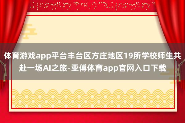 体育游戏app平台丰台区方庄地区19所学校师生共赴一场AI之旅-亚傅体育app官网入口下载