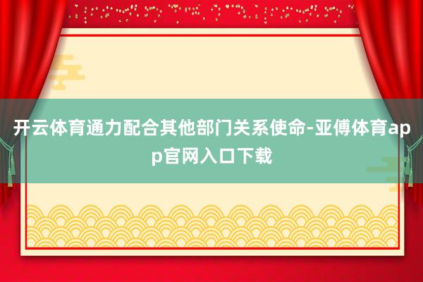 开云体育通力配合其他部门关系使命-亚傅体育app官网入口下载