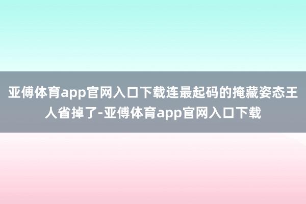 亚傅体育app官网入口下载连最起码的掩藏姿态王人省掉了-亚傅体育app官网入口下载