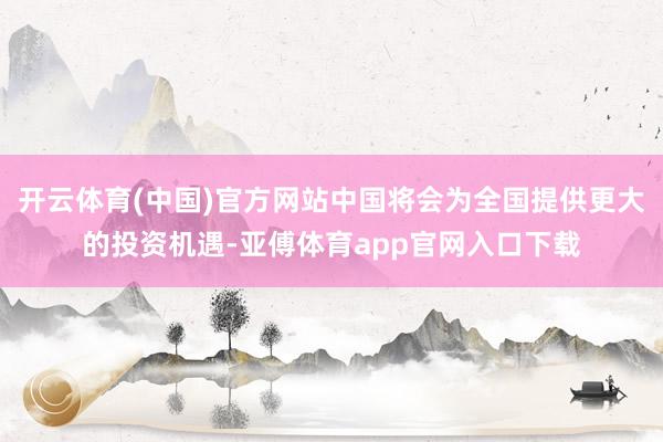 开云体育(中国)官方网站中国将会为全国提供更大的投资机遇-亚傅体育app官网入口下载