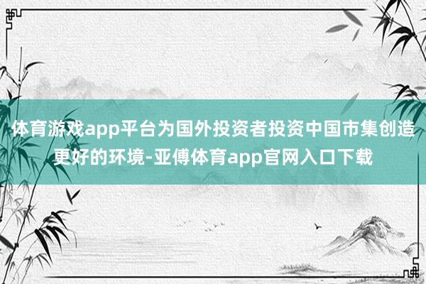 体育游戏app平台为国外投资者投资中国市集创造更好的环境-亚傅体育app官网入口下载