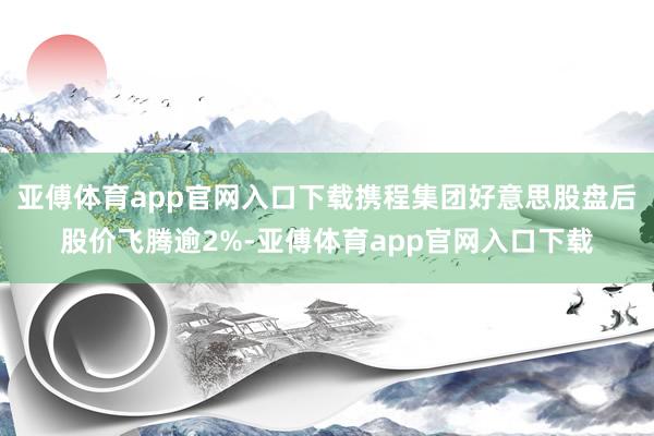 亚傅体育app官网入口下载携程集团好意思股盘后股价飞腾逾2%-亚傅体育app官网入口下载