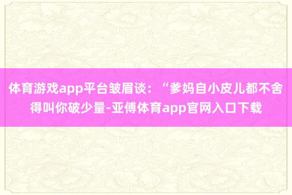 体育游戏app平台皱眉谈：“爹妈自小皮儿都不舍得叫你破少量-亚傅体育app官网入口下载