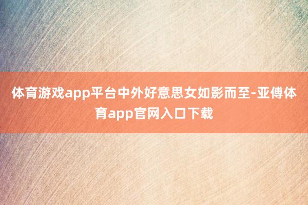 体育游戏app平台中外好意思女如影而至-亚傅体育app官网入口下载