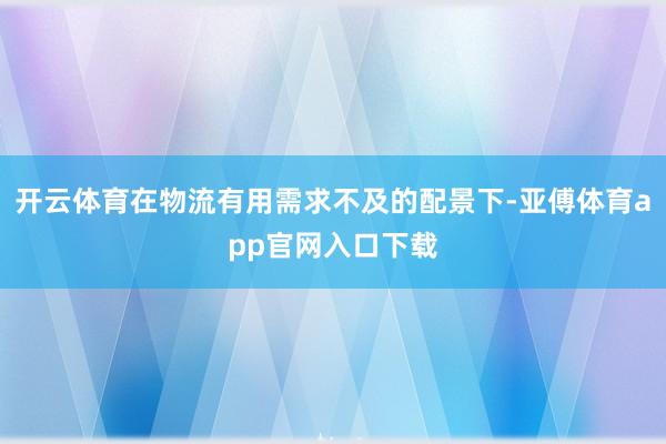 开云体育在物流有用需求不及的配景下-亚傅体育app官网入口下载