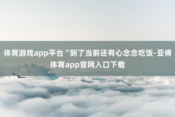 体育游戏app平台“到了当前还有心念念吃饭-亚傅体育app官网入口下载