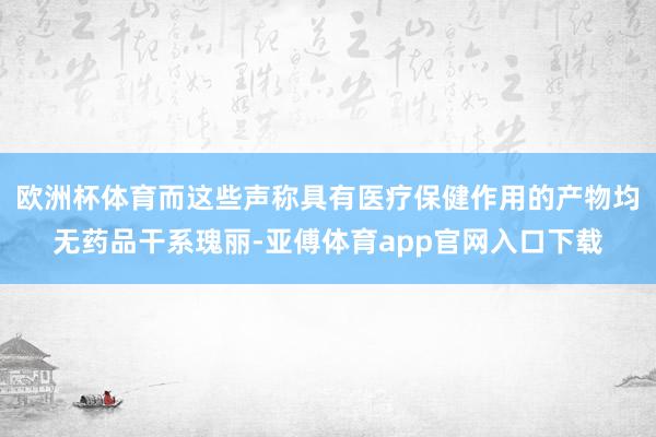 欧洲杯体育而这些声称具有医疗保健作用的产物均无药品干系瑰丽-亚傅体育app官网入口下载