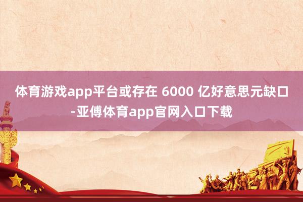 体育游戏app平台或存在 6000 亿好意思元缺口-亚傅体育app官网入口下载