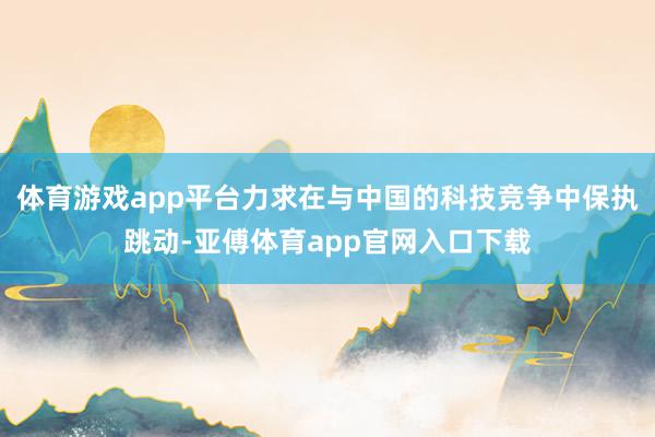 体育游戏app平台力求在与中国的科技竞争中保执跳动-亚傅体育app官网入口下载