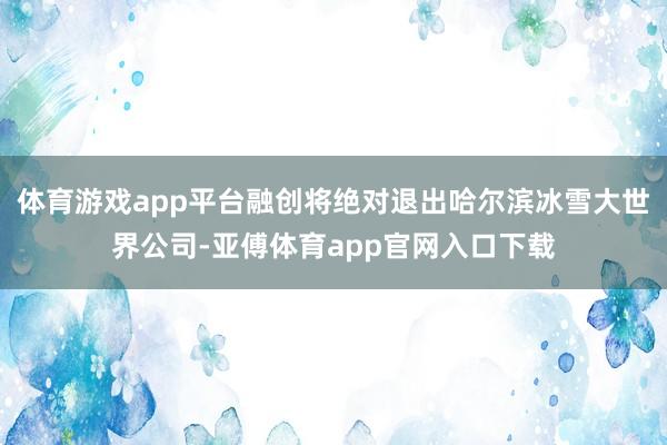 体育游戏app平台融创将绝对退出哈尔滨冰雪大世界公司-亚傅体育app官网入口下载