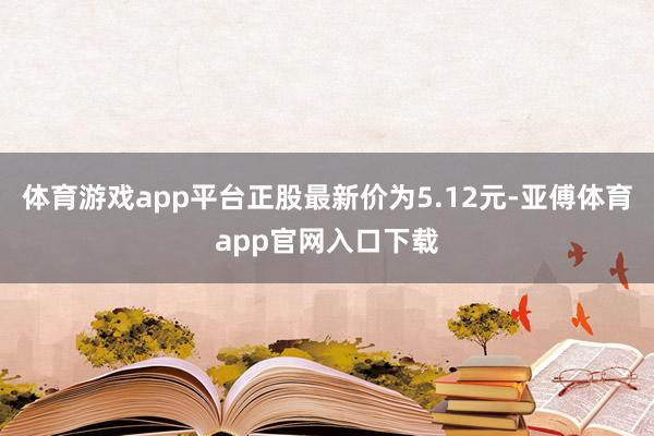 体育游戏app平台正股最新价为5.12元-亚傅体育app官网入口下载