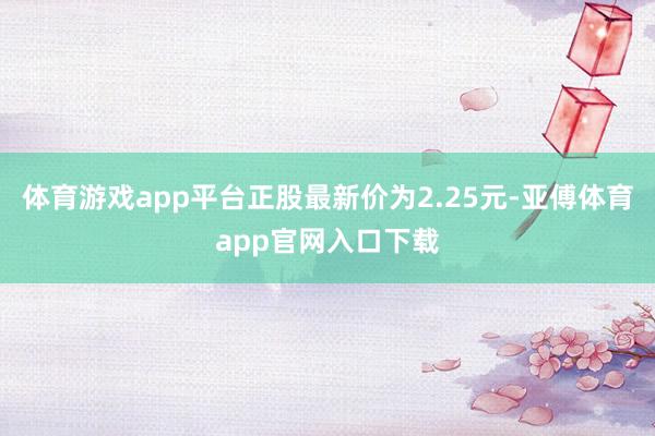 体育游戏app平台正股最新价为2.25元-亚傅体育app官网入口下载