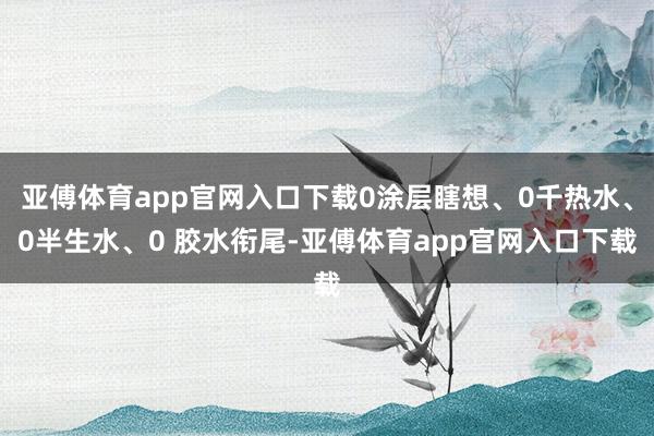 亚傅体育app官网入口下载0涂层瞎想、0千热水、0半生水、0 胶水衔尾-亚傅体育app官网入口下载