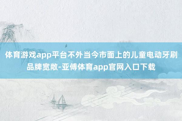 体育游戏app平台不外当今市面上的儿童电动牙刷品牌宽敞-亚傅体育app官网入口下载