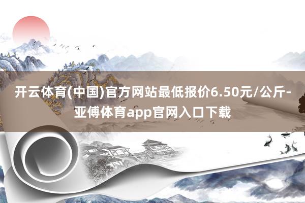 开云体育(中国)官方网站最低报价6.50元/公斤-亚傅体育app官网入口下载