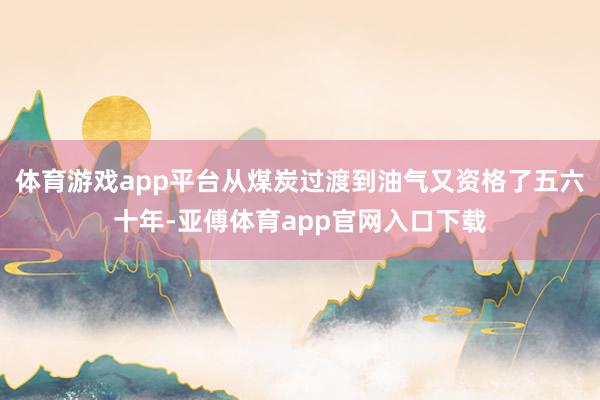 体育游戏app平台从煤炭过渡到油气又资格了五六十年-亚傅体育app官网入口下载