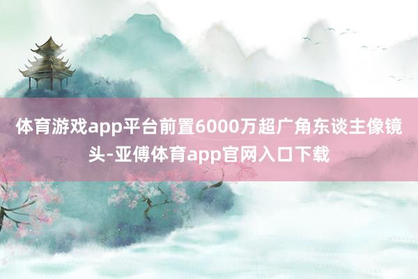 体育游戏app平台前置6000万超广角东谈主像镜头-亚傅体育app官网入口下载