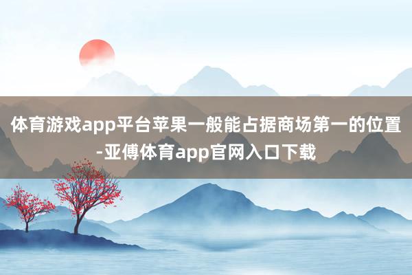 体育游戏app平台苹果一般能占据商场第一的位置-亚傅体育app官网入口下载